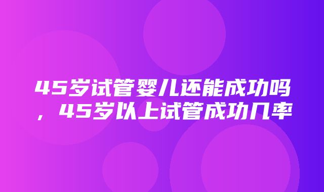 45岁试管婴儿还能成功吗，45岁以上试管成功几率