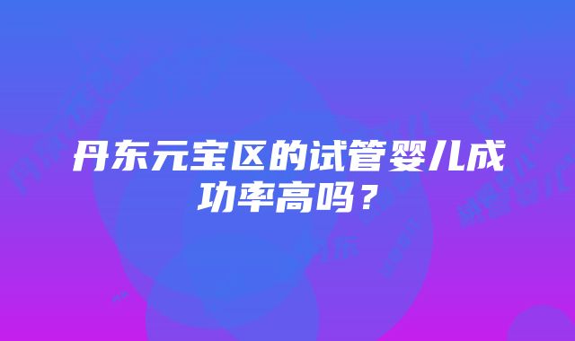 丹东元宝区的试管婴儿成功率高吗？