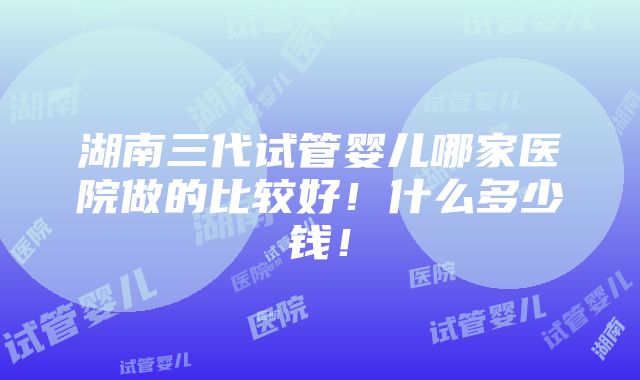 湖南三代试管婴儿哪家医院做的比较好！什么多少钱！