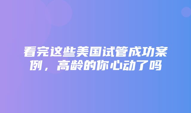 看完这些美国试管成功案例，高龄的你心动了吗