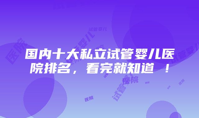 国内十大私立试管婴儿医院排名，看完就知道 ！