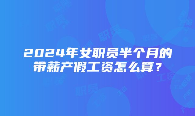 2024年女职员半个月的带薪产假工资怎么算？