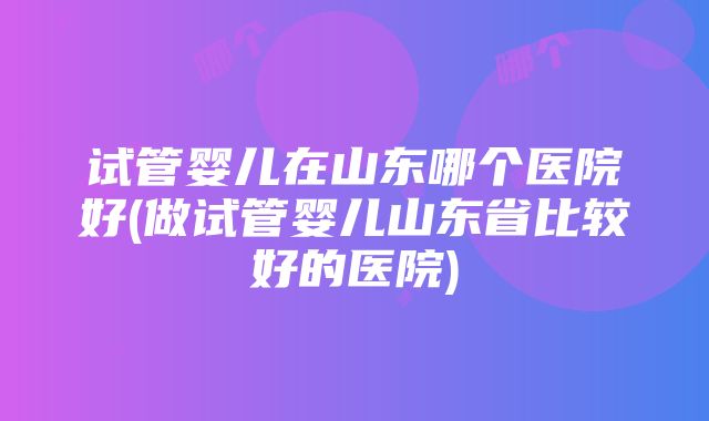 试管婴儿在山东哪个医院好(做试管婴儿山东省比较好的医院)