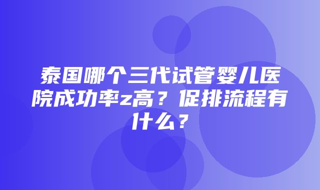 泰国哪个三代试管婴儿医院成功率z高？促排流程有什么？