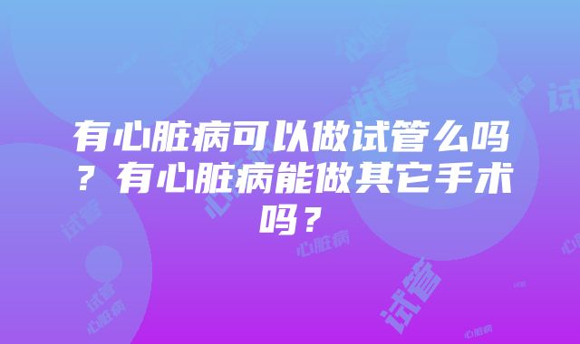 有心脏病可以做试管么吗？有心脏病能做其它手术吗？