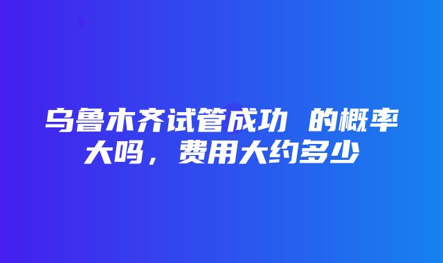 乌鲁木齐试管成功 的概率大吗，费用大约多少