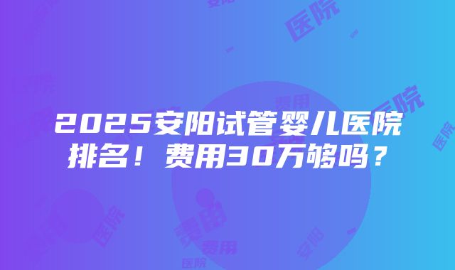 2025安阳试管婴儿医院排名！费用30万够吗？