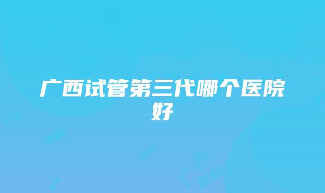 广西试管第三代哪个医院好