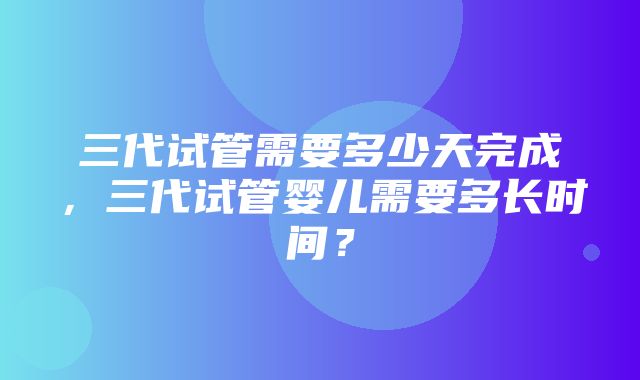 三代试管需要多少天完成，三代试管婴儿需要多长时间？