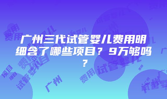 广州三代试管婴儿费用明细含了哪些项目？9万够吗？