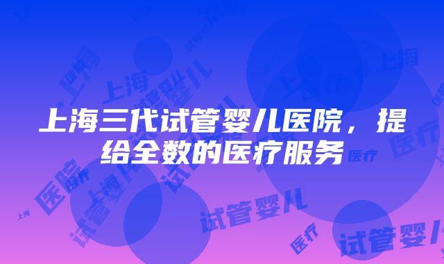 上海三代试管婴儿医院，提给全数的医疗服务