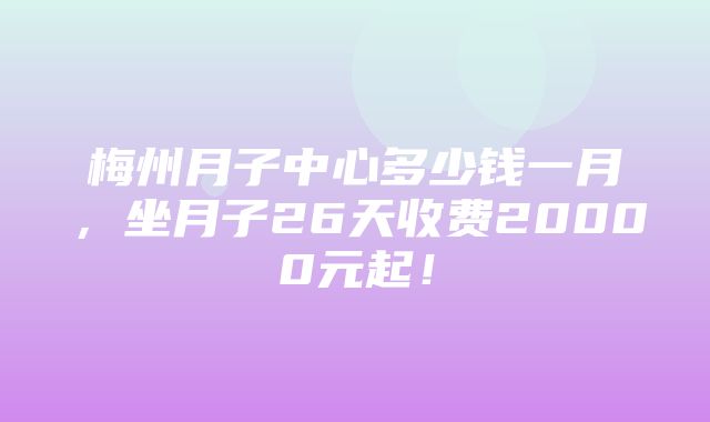 梅州月子中心多少钱一月，坐月子26天收费20000元起！