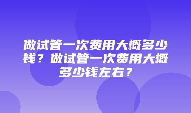 做试管一次费用大概多少钱？做试管一次费用大概多少钱左右？