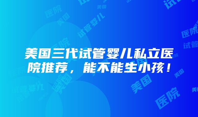 美国三代试管婴儿私立医院推荐，能不能生小孩！