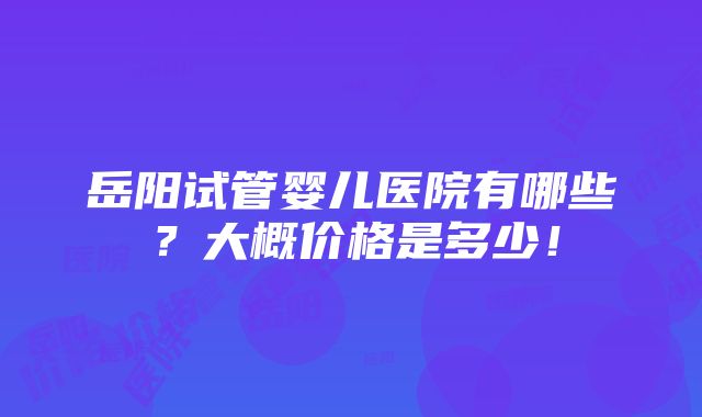 岳阳试管婴儿医院有哪些？大概价格是多少！