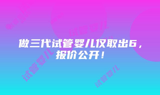 做三代试管婴儿仅取出6，报价公开！