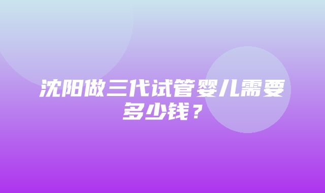 沈阳做三代试管婴儿需要多少钱？