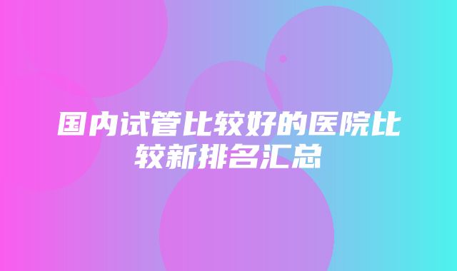 国内试管比较好的医院比较新排名汇总