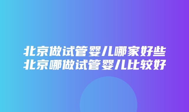 北京做试管婴儿哪家好些北京哪做试管婴儿比较好