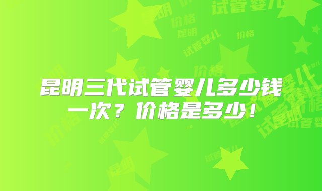 昆明三代试管婴儿多少钱一次？价格是多少！