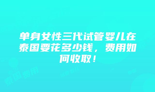 单身女性三代试管婴儿在泰国要花多少钱，费用如何收取！