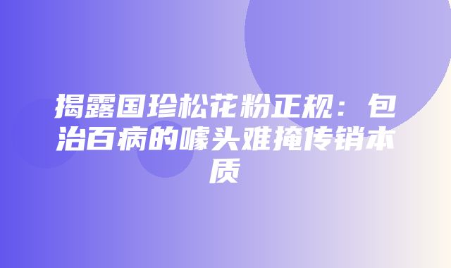 揭露国珍松花粉正规：包治百病的噱头难掩传销本质