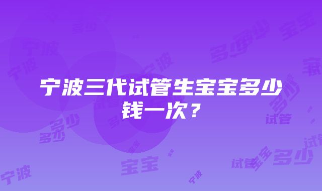 宁波三代试管生宝宝多少钱一次？