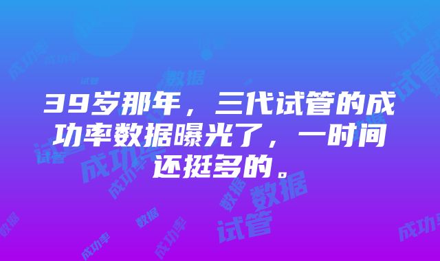 39岁那年，三代试管的成功率数据曝光了，一时间还挺多的。