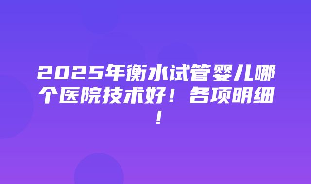 2025年衡水试管婴儿哪个医院技术好！各项明细！