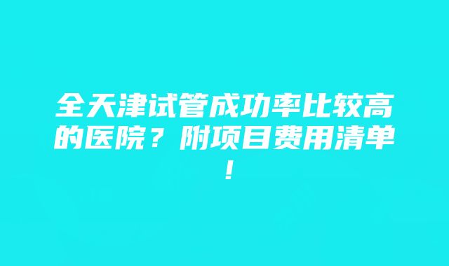 全天津试管成功率比较高的医院？附项目费用清单！