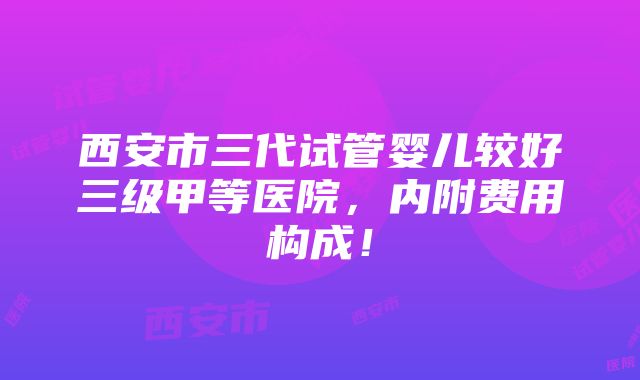 西安市三代试管婴儿较好三级甲等医院，内附费用构成！