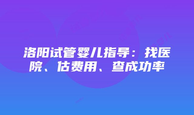 洛阳试管婴儿指导：找医院、估费用、查成功率