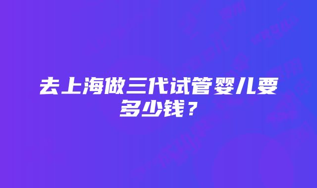 去上海做三代试管婴儿要多少钱？