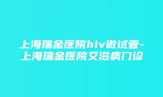 上海瑞金医院hiv做试管-上海瑞金医院艾滋病门诊