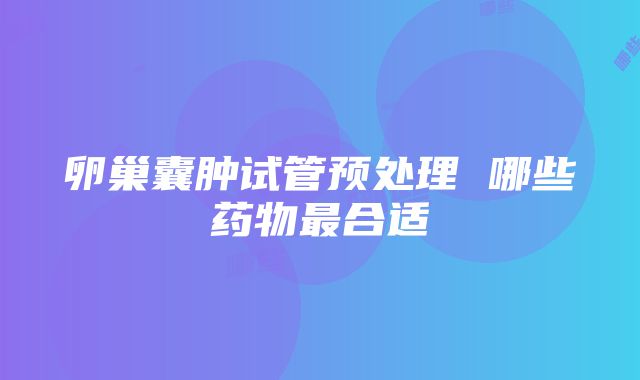 卵巢囊肿试管预处理 哪些药物最合适