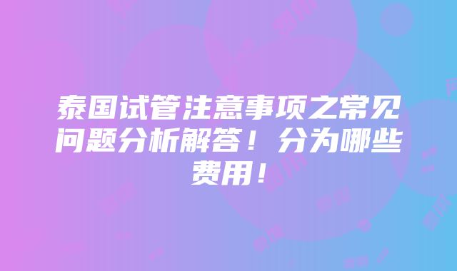 泰国试管注意事项之常见问题分析解答！分为哪些费用！