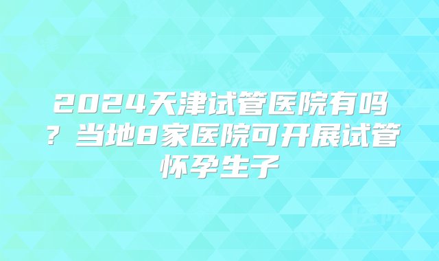 2024天津试管医院有吗？当地8家医院可开展试管怀孕生子