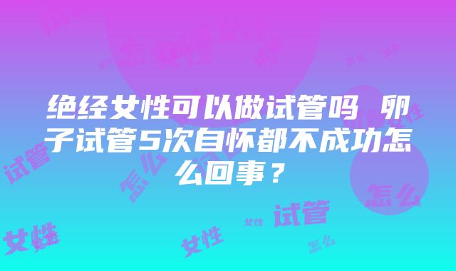 绝经女性可以做试管吗 卵子试管5次自怀都不成功怎么回事？