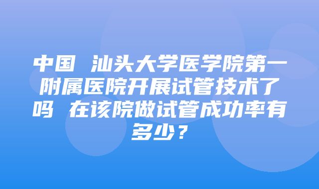 中国 汕头大学医学院第一附属医院开展试管技术了吗 在该院做试管成功率有多少？