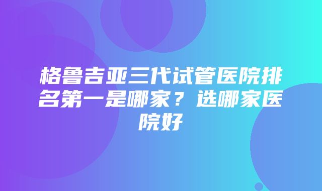 格鲁吉亚三代试管医院排名第一是哪家？选哪家医院好