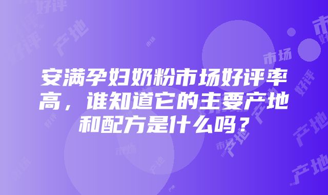 安满孕妇奶粉市场好评率高，谁知道它的主要产地和配方是什么吗？