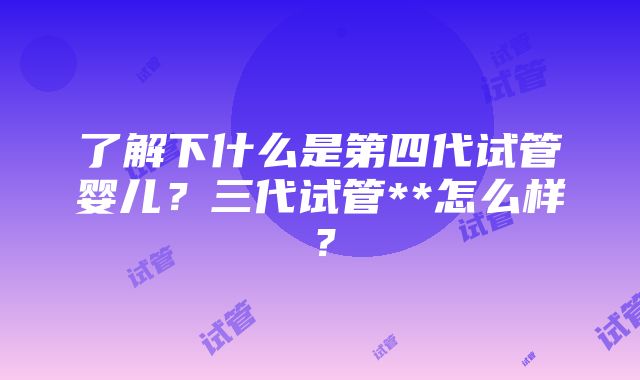 了解下什么是第四代试管婴儿？三代试管**怎么样？