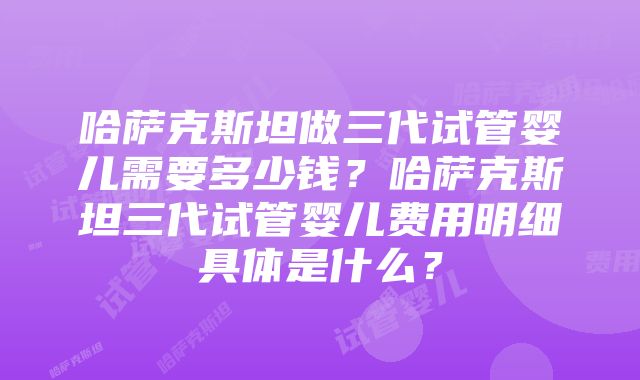 哈萨克斯坦做三代试管婴儿需要多少钱？哈萨克斯坦三代试管婴儿费用明细具体是什么？