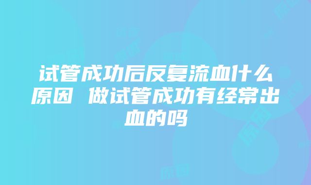 试管成功后反复流血什么原因 做试管成功有经常出血的吗