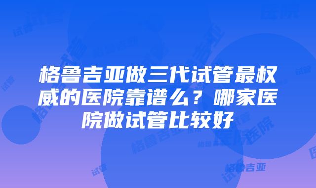 格鲁吉亚做三代试管最权威的医院靠谱么？哪家医院做试管比较好