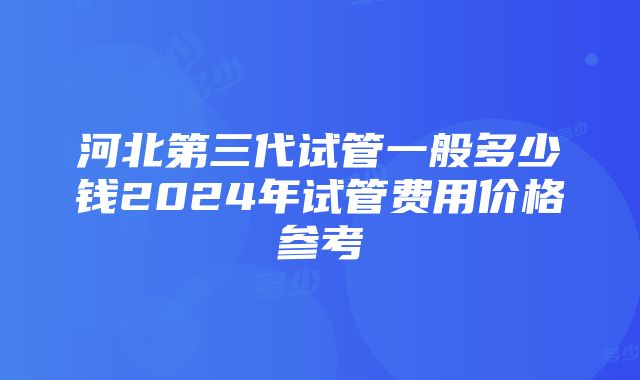 河北第三代试管一般多少钱2024年试管费用价格参考