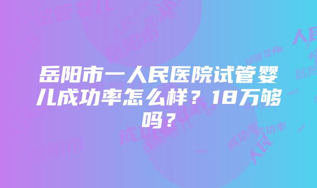 岳阳市一人民医院试管婴儿成功率怎么样？18万够吗？