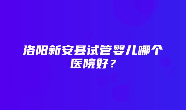 洛阳新安县试管婴儿哪个医院好？