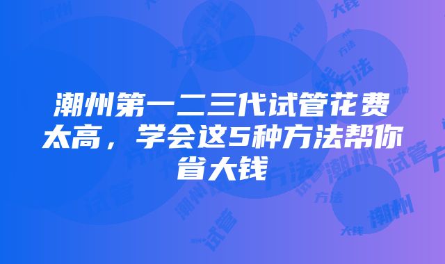 潮州第一二三代试管花费太高，学会这5种方法帮你省大钱