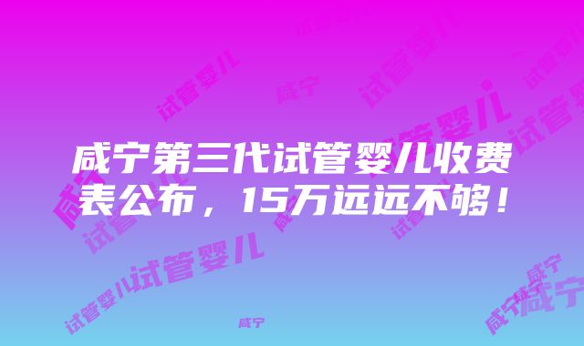 咸宁第三代试管婴儿收费表公布，15万远远不够！